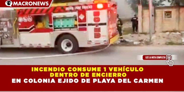 INCENDIO CONSUME 1 VEHÍCULO DENTRO DE ENCIERRO EN COLONIA EJIDO DE PLAYA DEL CARMEN