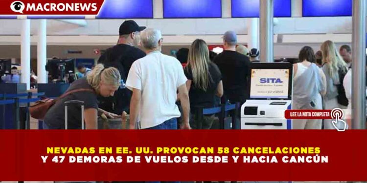 NEVADAS EN EE. UU. PROVOCAN 58 CANCELACIONES Y 47 DEMORAS DE VUELOS DESDE Y HACIA CANCÚN