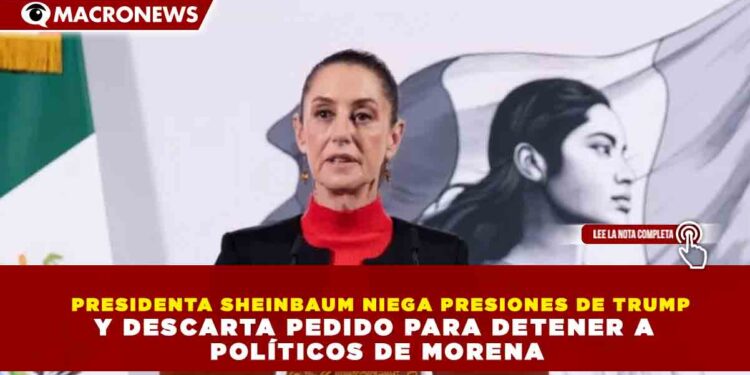 PRESIDENTA SHEINBAUM NIEGA PRESIONES DE TRUMP Y DESCARTA PEDIDO PARA DETENER A POLÍTICOS DE MORENA