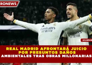 REAL MADRID AFRONTARÁ JUICIO POR PRESUNTOS DAÑOS AMBIENTALES TRAS OBRAS MILLONARIAS