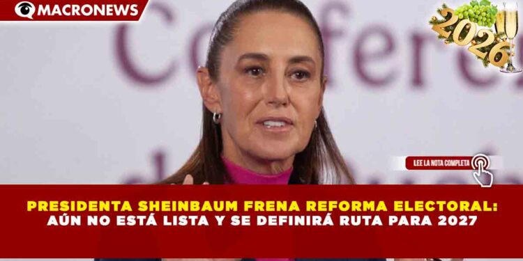 PRESIDENTA SHEINBAUM FRENA REFORMA ELECTORAL: AÚN NO ESTÁ LISTA Y SE DEFINIRÁ RUTA PARA 2027