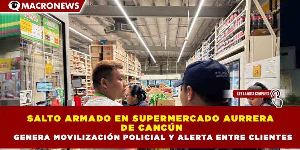 ASALTO ARMADO EN SUPERMERCADO AURRERA DE CANCÚN GENERA MOVILIZACIÓN POLICIAL Y ALERTA ENTRE CLIENTES