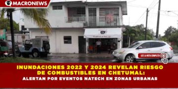 INUNDACIONES 2022 Y 2024 REVELAN RIESGO DE COMBUSTIBLES EN CHETUMAL: ALERTAN POR EVENTOS NATECH EN ZONAS URBANAS