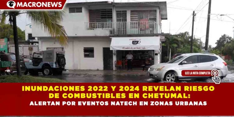 INUNDACIONES 2022 Y 2024 REVELAN RIESGO DE COMBUSTIBLES EN CHETUMAL: ALERTAN POR EVENTOS NATECH EN ZONAS URBANAS
