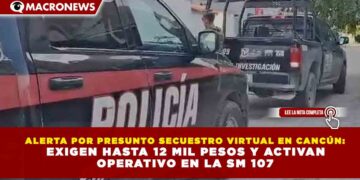 ALERTA POR PRESUNTO SECUESTRO VIRTUAL EN CANCÚN: EXIGEN HASTA 12 MIL PESOS Y ACTIVAN OPERATIVO EN LA SM 107
