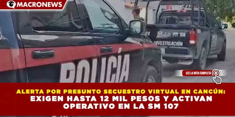 ALERTA POR PRESUNTO SECUESTRO VIRTUAL EN CANCÚN: EXIGEN HASTA 12 MIL PESOS Y ACTIVAN OPERATIVO EN LA SM 107