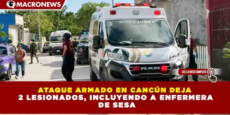 ATAQUE ARMADO EN CANCÚN DEJA  2 LESIONADOS, INCLUYENDO A ENFERMERA  DE SESA