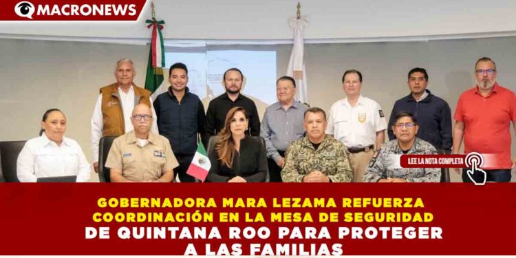 GOBERNADORA MARA LEZAMA REFUERZA COORDINACIÓN EN LA MESA DE SEGURIDAD DE QUINTANA ROO PARA PROTEGER A LAS FAMILIAS