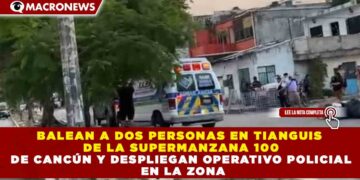 BALEAN A DOS PERSONAS EN TIANGUIS  DE LA SUPERMANZANA 100 DE CANCÚN Y DESPLIEGAN OPERATIVO POLICIAL  EN LA ZONA
