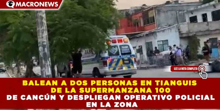BALEAN A DOS PERSONAS EN TIANGUIS  DE LA SUPERMANZANA 100 DE CANCÚN Y DESPLIEGAN OPERATIVO POLICIAL  EN LA ZONA