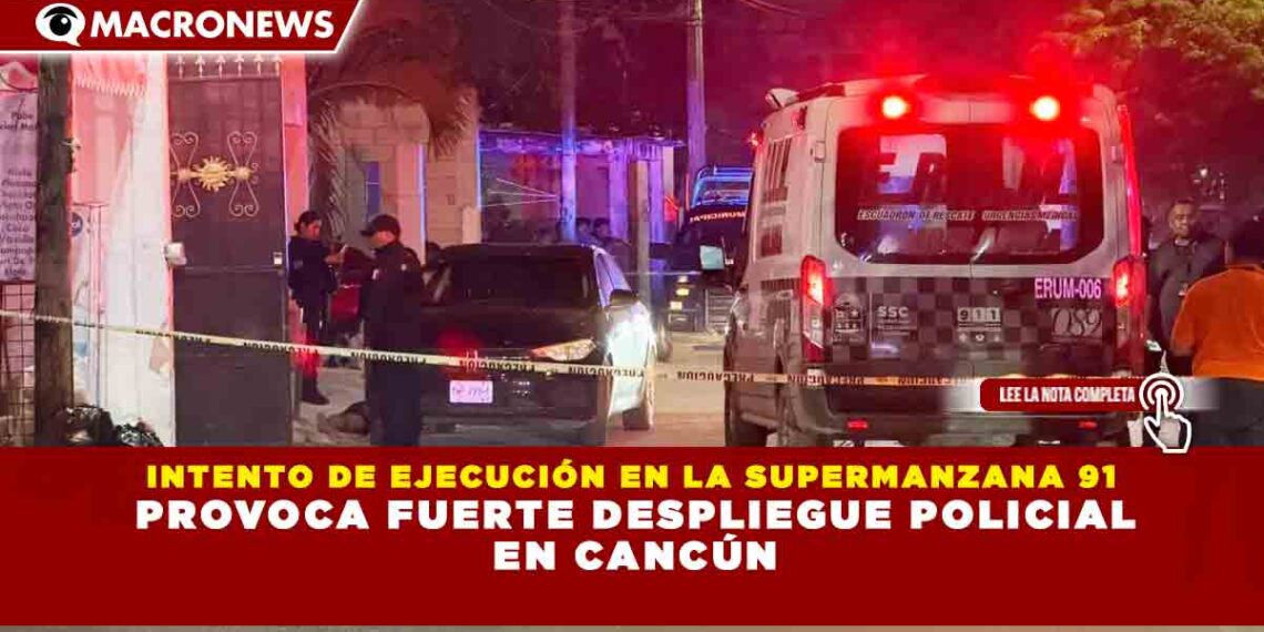 INTENTO DE EJECUCIÓN EN LA SUPERMANZANA 91 PROVOCA FUERTE DESPLIEGUE POLICIAL EN CANCÚN