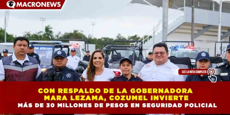 CON RESPALDO DE LA GOBERNADORA  MARA LEZAMA, COZUMEL INVIERTE  MÁS DE 30 MILLONES DE PESOS EN SEGURIDAD POLICIAL
