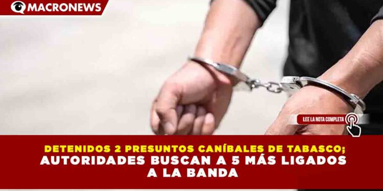 DETENIDOS 2 PRESUNTOS CANÍBALES DE TABASCO; AUTORIDADES BUSCAN A 5 MÁS LIGADOS A LA BANDA