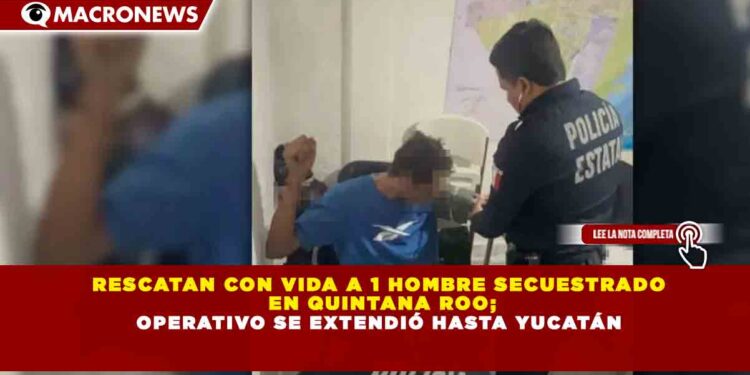 RESCATAN CON VIDA A 1 HOMBRE SECUESTRADO EN QUINTANA ROO; OPERATIVO SE EXTENDIÓ HASTA YUCATÁN