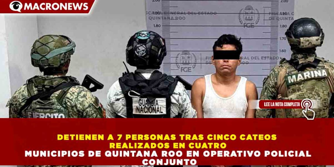 DETIENEN A 7 PERSONAS TRAS CINCO CATEOS REALIZADOS EN CUATRO MUNICIPIOS DE QUINTANA ROO EN OPERATIVO POLICIAL CONJUNTO