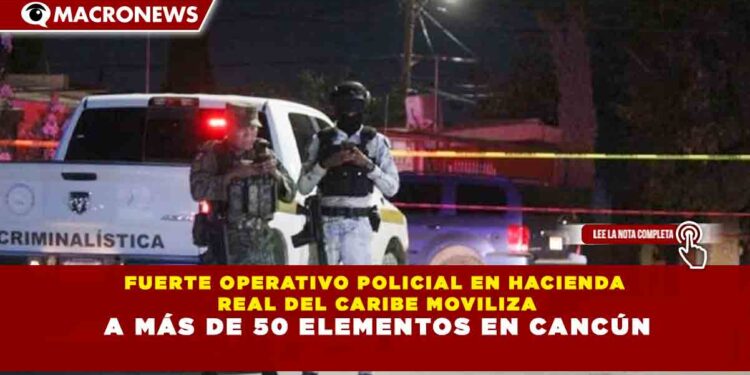 FUERTE OPERATIVO POLICIAL EN HACIENDA REAL DEL CARIBE MOVILIZA A MÁS DE 50 ELEMENTOS EN CANCÚN