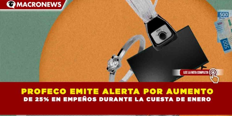 PROFECO EMITE ALERTA POR AUMENTO DE 25% EN EMPEÑOS DURANTE LA CUESTA DE ENERO