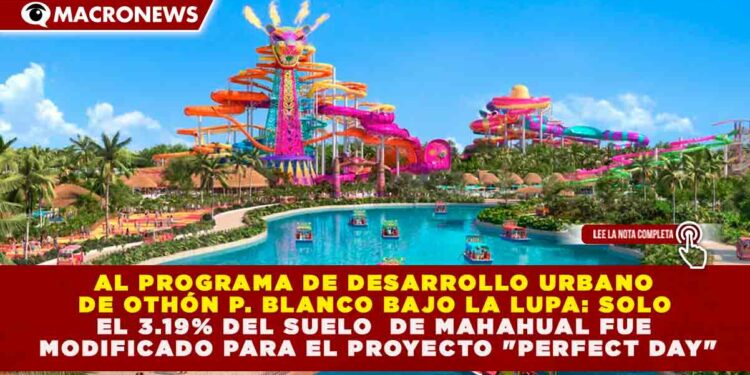 PDU DE OTHÓN P. BLANCO BAJO LA LUPA: SOLO EL 3.19% DEL SUELO DE MAHAHUAL FUE MODIFICADO PARA EL PROYECTO «PERFECT DAY»