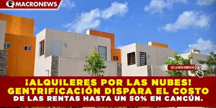¡ALQUILERES POR LAS NUBES! GENTRIFICACIÓN DISPARA EL COSTO DE LAS RENTAS HASTA UN 50% EN CANCÚN.