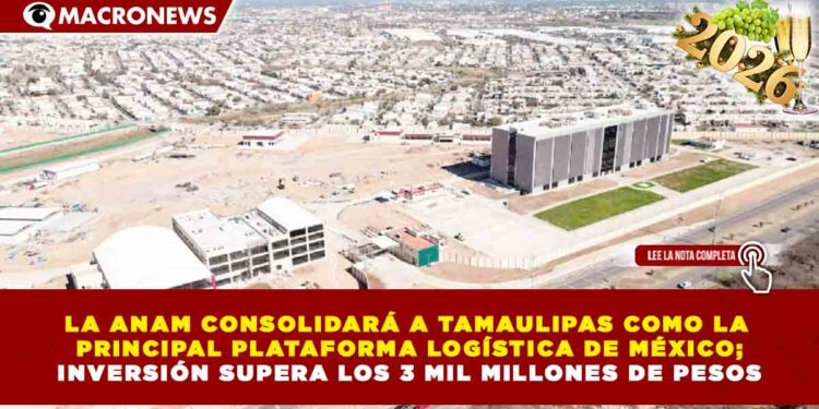 LA ANAM CONSOLIDARÁ A TAMAULIPAS COMO LA PRINCIPAL PLATAFORMA LOGÍSTICA DE MÉXICO; INVERSIÓN SUPERA LOS 3 MIL MILLONES DE PESOS