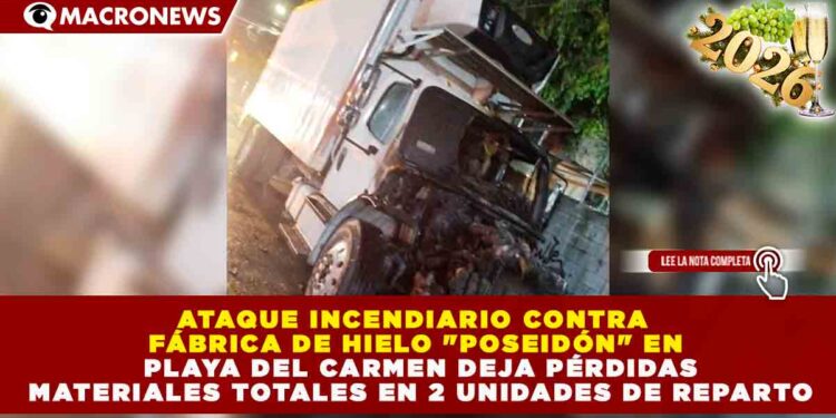 ATAQUE INCENDIARIO CONTRA FÁBRICA DE HIELO «POSEIDÓN» EN PLAYA DEL CARMEN DEJA PÉRDIDAS MATERIALES TOTALES EN 2 UNIDADES DE REPARTO
