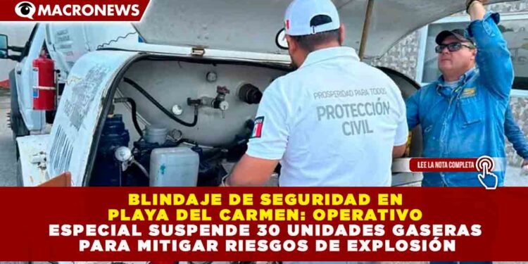 BLINDAJE DE SEGURIDAD EN PLAYA DEL CARMEN: OPERATIVO ESPECIAL SUSPENDE 30 UNIDADES GASERAS PARA MITIGAR RIESGOS DE EXPLOSIÓN