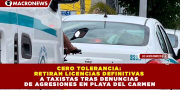 CERO TOLERANCIA: RETIRAN LICENCIAS DEFINITIVAS A TAXISTAS TRAS DENUNCIAS DE AGRESIONES EN PLAYA DEL CARMEN