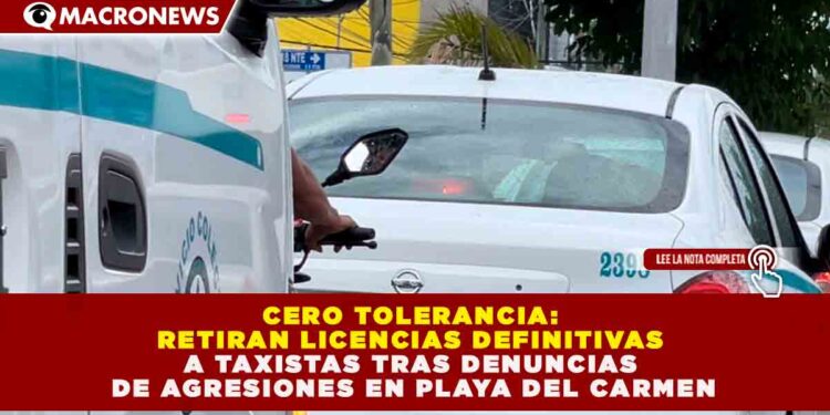 CERO TOLERANCIA: RETIRAN LICENCIAS DEFINITIVAS A TAXISTAS TRAS DENUNCIAS DE AGRESIONES EN PLAYA DEL CARMEN