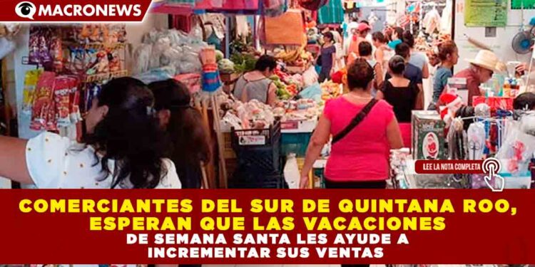 COMERCIANTES DEL SUR DE QUINTANA ROO, ESPERAN QUE LAS VACACIONES DE SEMANA SANTA LES AYUDE A INCREMENTAR SUS VENTAS