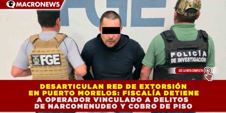 DESARTICULAN RED DE EXTORSIÓN EN PUERTO MORELOS: FISCALÍA DETIENE A OPERADOR VINCULADO A DELITOS DE NARCOMENUDEO Y COBRO DE PISO