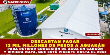 DESCARTAN PAGAR 12 MIL MILLONES DE PESOS A AGUAKÁN PARA RETIRAR CONCESIÓN DE AGUA EN CANCÚN Y RIVIERA MAYA, QUE ESTÁ VIGENTE HASTA EL 2053
