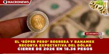 EL ‘SÚPER PESO’ REGRESA Y BANAMEX RECORTA EXPECTATIVA DEL DÓLAR: CIERRE DE 2026 EN 18.36 PESOS
