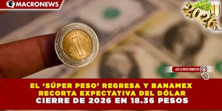 EL ‘SÚPER PESO’ REGRESA Y BANAMEX RECORTA EXPECTATIVA DEL DÓLAR: CIERRE DE 2026 EN 18.36 PESOS