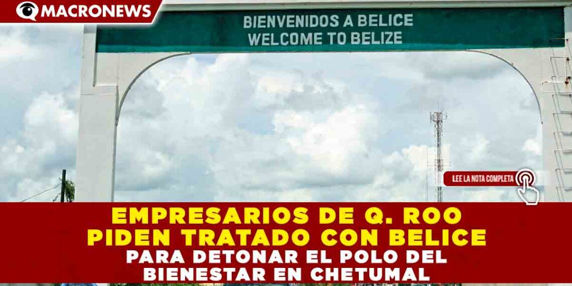 EMPRESARIOS DE Q. ROO PIDEN TRATADO CON BELICE PARA DETONAR EL POLO DEL BIENESTAR EN CHETUMAL