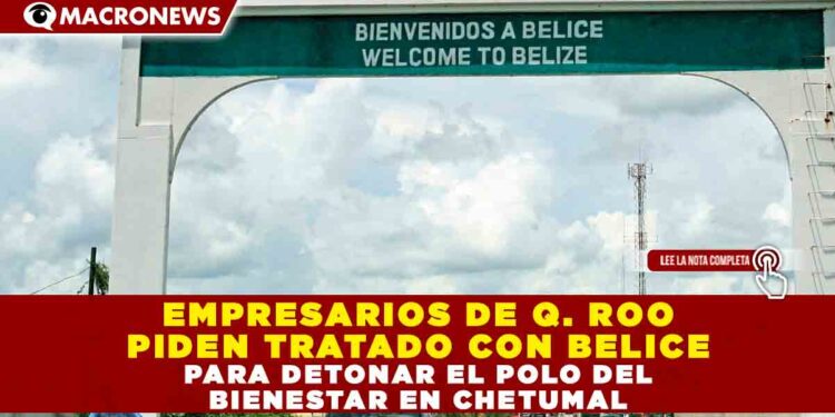 EMPRESARIOS DE Q. ROO PIDEN TRATADO CON BELICE PARA DETONAR EL POLO DEL BIENESTAR EN CHETUMAL