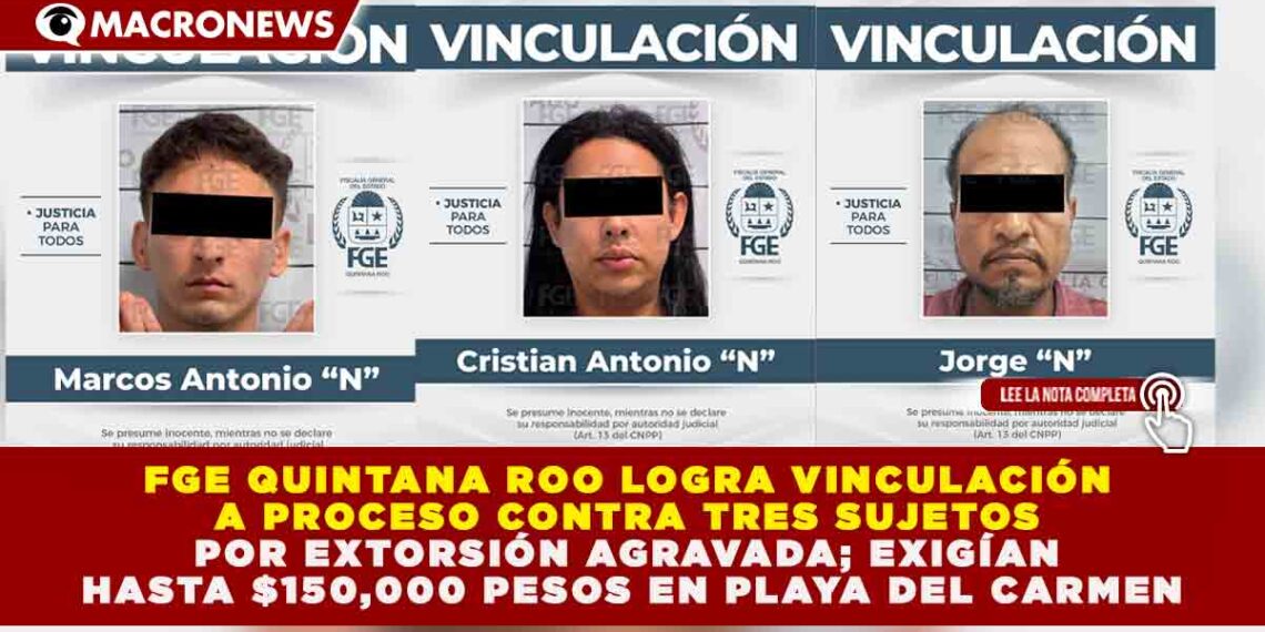 FGE QUINTANA ROO LOGRA VINCULACIÓN A PROCESO CONTRA TRES SUJETOS POR EXTORSIÓN AGRAVADA; EXIGÍAN HASTA $150,000 PESOS EN PLAYA DEL CARMEN