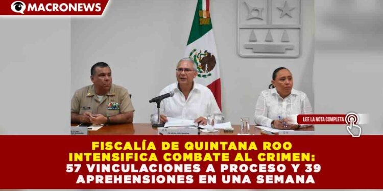 FISCALÍA DE QUINTANA ROO INTENSIFICA COMBATE AL CRIMEN: 57 VINCULACIONES A PROCESO Y 39 APREHENSIONES EN UNA SEMANA