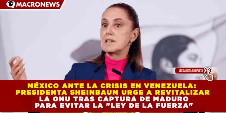 MÉXICO ANTE LA CRISIS EN VENEZUELA: SHEINBAUM URGE A REVITALIZAR LA ONU TRAS CAPTURA DE MADURO PARA EVITAR LA «LEY DE LA FUERZA»