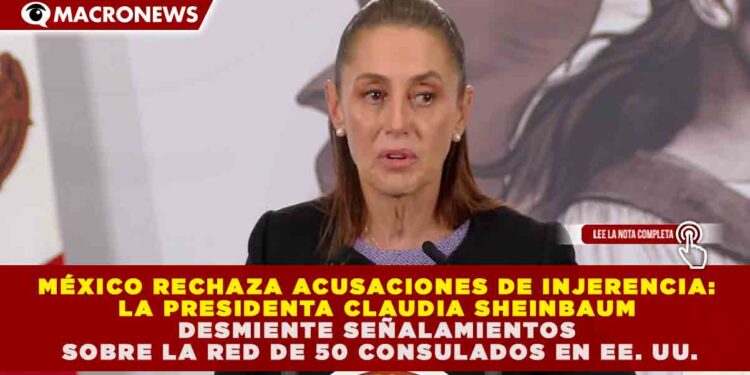 MÉXICO RECHAZA ACUSACIONES DE INJERENCIA: CLAUDIA SHEINBAUM DESMIENTE SEÑALAMIENTOS SOBRE LA RED DE 50 CONSULADOS EN EE. UU.