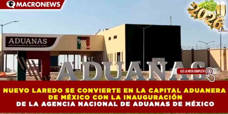 NUEVO LAREDO SE CONVIERTE EN LA CAPITAL ADUANERA DE MÉXICO CON LA INAUGURACIÓN DE LA AGENCIA NACIONAL DE ADUANAS DE MÉXICO