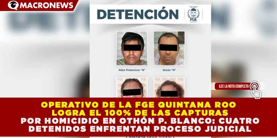 OPERATIVO DE LA FGE QUINTANA ROO LOGRA EL 100% DE LAS CAPTURAS POR HOMICIDIO EN OTHÓN P. BLANCO: CUATRO DETENIDOS ENFRENTAN PROCESO JUDICIAL