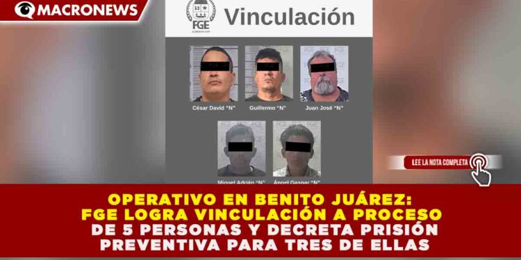 OPERATIVO EN BENITO JUÁREZ: FGE LOGRA VINCULACIÓN A PROCESO DE 5 PERSONAS Y DECRETA PRISIÓN PREVENTIVA PARA TRES DE ELLAS