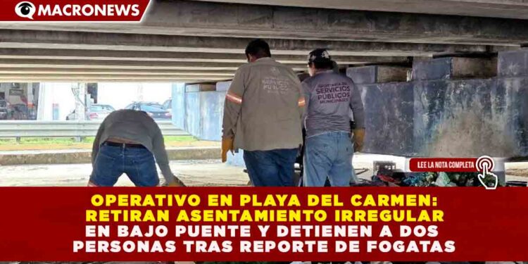 OPERATIVO EN PLAYA DEL CARMEN: RETIRAN ASENTAMIENTO IRREGULAR EN BAJO PUENTE Y DETIENEN A DOS PERSONAS TRAS REPORTE DE FOGATAS