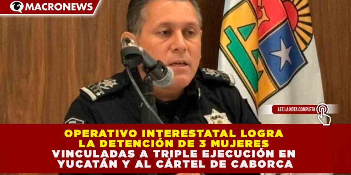 OPERATIVO INTERESTATAL LOGRA LA DETENCIÓN DE 3 MUJERES VINCULADAS A TRIPLE EJECUCIÓN EN YUCATÁN Y AL CÁRTEL DE CABORCA