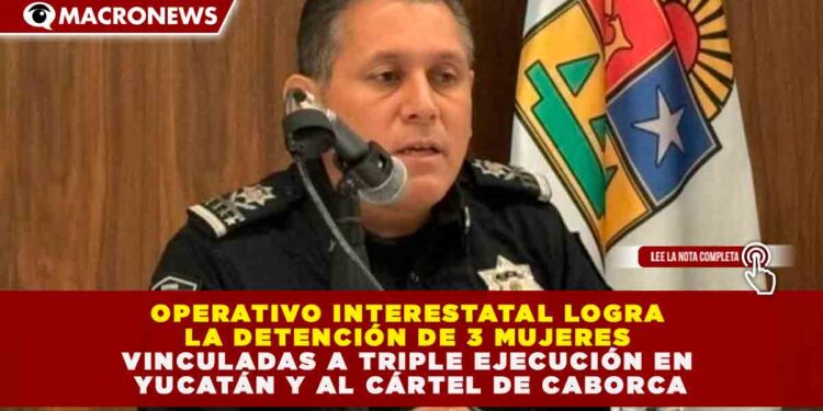 OPERATIVO INTERESTATAL LOGRA LA DETENCIÓN DE 3 MUJERES VINCULADAS A TRIPLE EJECUCIÓN EN YUCATÁN Y AL CÁRTEL DE CABORCA