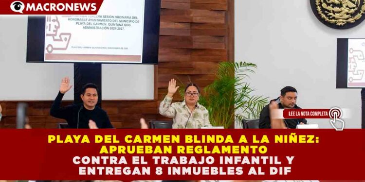 PLAYA DEL CARMEN BLINDA A LA NIÑEZ: APRUEBAN REGLAMENTO CONTRA EL TRABAJO INFANTIL Y ENTREGAN 8 INMUEBLES AL DIF