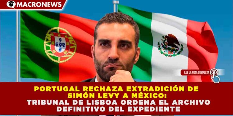 PORTUGAL RECHAZA EXTRADICIÓN DE SIMÓN LEVY A MÉXICO: TRIBUNAL DE LISBOA ORDENA EL ARCHIVO DEFINITIVO DEL EXPEDIENTE