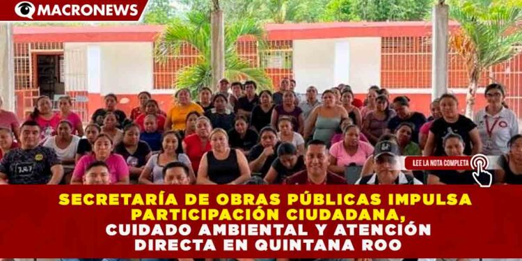 SECRETARÍA DE OBRAS PÚBLICAS IMPULSA PARTICIPACIÓN CIUDADANA, CUIDADO AMBIENTAL Y ATENCIÓN DIRECTA EN QUINTANA ROO