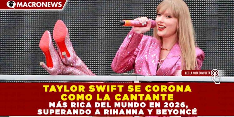 TAYLOR SWIFT SE CORONA COMO LA CANTANTE MÁS RICA DEL MUNDO EN 2026, SUPERANDO A RIHANNA Y BEYONCÉ