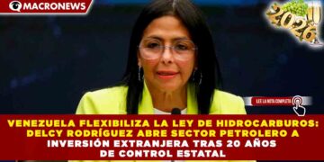 VENEZUELA FLEXIBILIZA LA LEY DE HIDROCARBUROS: DELCY RODRÍGUEZ ABRE SECTOR PETROLERO A INVERSIÓN EXTRANJERA TRAS 20 AÑOS DE CONTROL ESTATAL